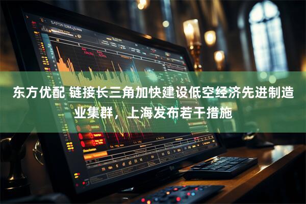 东方优配 链接长三角加快建设低空经济先进制造业集群，上海发布若干措施