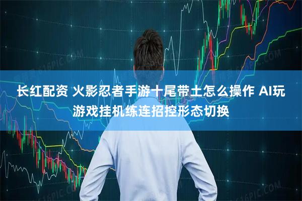 长红配资 火影忍者手游十尾带土怎么操作 AI玩游戏挂机练连招控形态切换