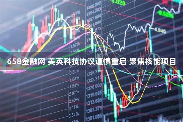 658金融网 美英科技协议谨慎重启 聚焦核能项目