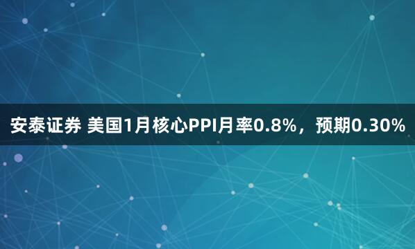 安泰证券 美国1月核心PPI月率0.8%，预期0.30%