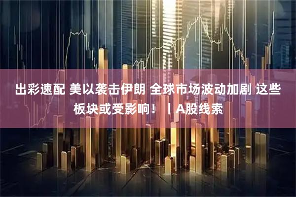 出彩速配 美以袭击伊朗 全球市场波动加剧 这些板块或受影响！丨A股线索