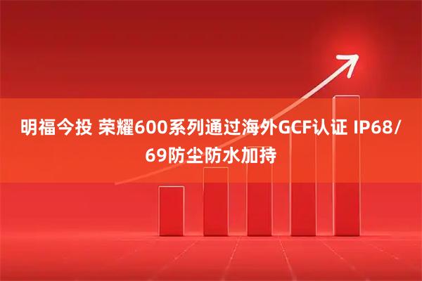 明福今投 荣耀600系列通过海外GCF认证 IP68/69防尘防水加持