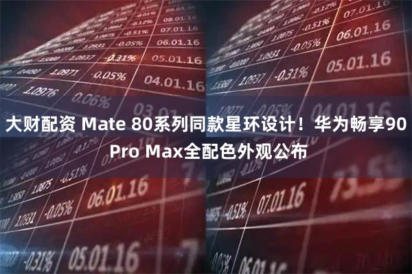 大财配资 Mate 80系列同款星环设计！华为畅享90 Pro Max全配色外观公布