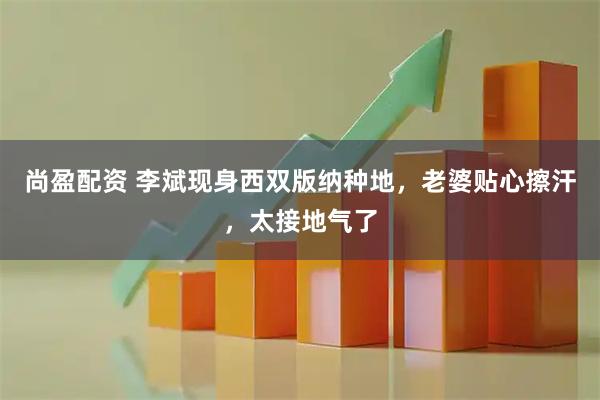 尚盈配资 李斌现身西双版纳种地，老婆贴心擦汗，太接地气了