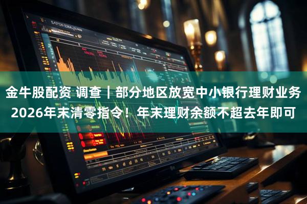 金牛股配资 调查｜部分地区放宽中小银行理财业务2026年末清零指令！年末理财余额不超去年即可