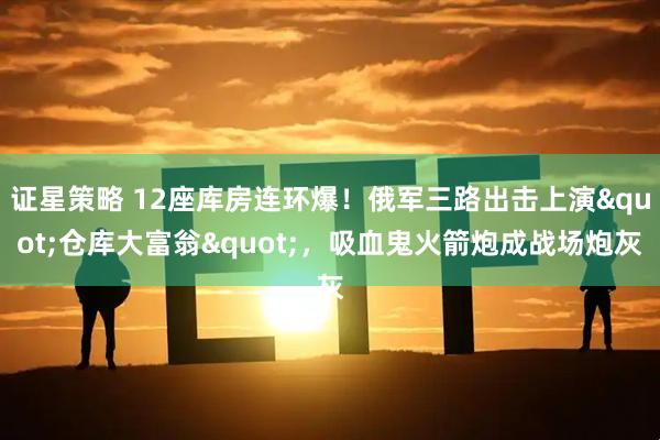 证星策略 12座库房连环爆！俄军三路出击上演"仓库大富翁"，吸血鬼火箭炮成战场炮灰