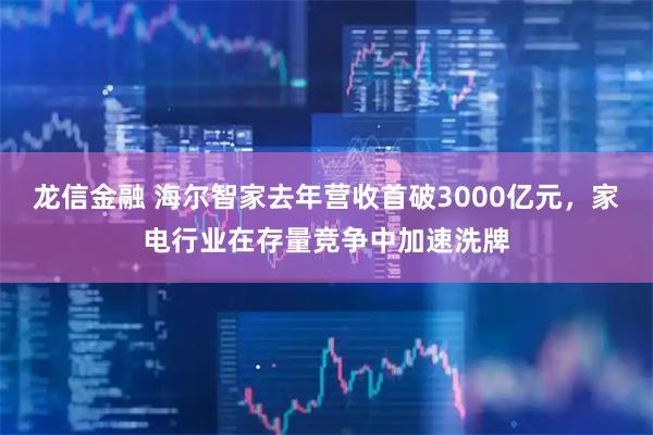 龙信金融 海尔智家去年营收首破3000亿元，家电行业在存量竞争中加速洗牌