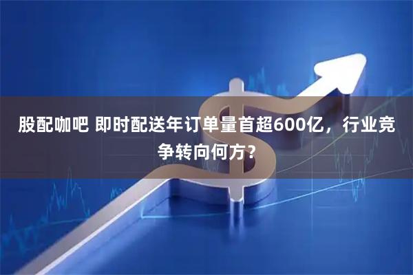 股配咖吧 即时配送年订单量首超600亿，行业竞争转向何方？