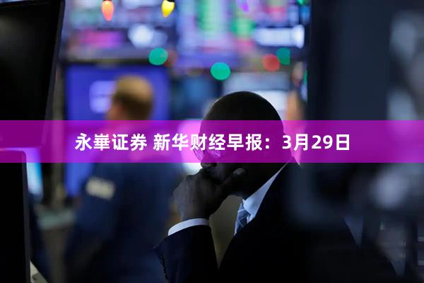 永崋证券 新华财经早报：3月29日