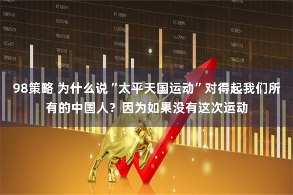 98策略 为什么说“太平天国运动”对得起我们所有的中国人？因为如果没有这次运动