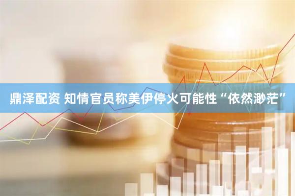 鼎泽配资 知情官员称美伊停火可能性“依然渺茫”