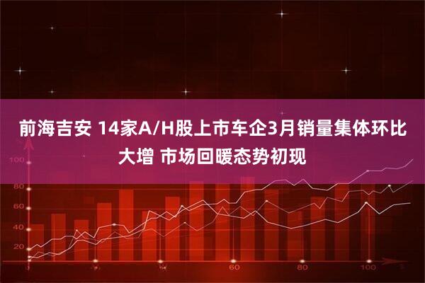 前海吉安 14家A/H股上市车企3月销量集体环比大增 市场回暖态势初现