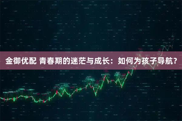 金御优配 青春期的迷茫与成长：如何为孩子导航？