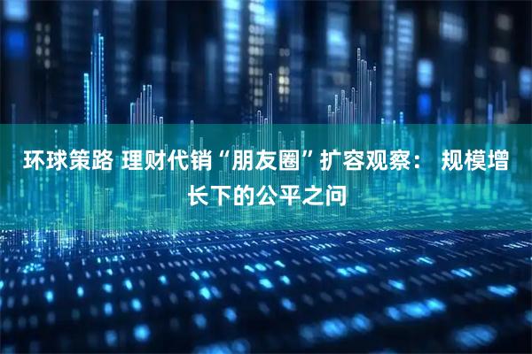 环球策路 理财代销“朋友圈”扩容观察： 规模增长下的公平之问