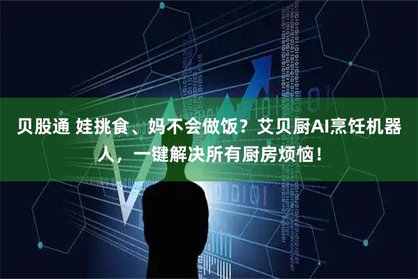 贝股通 娃挑食、妈不会做饭？艾贝厨AI烹饪机器人，一键解决所有厨房烦恼！