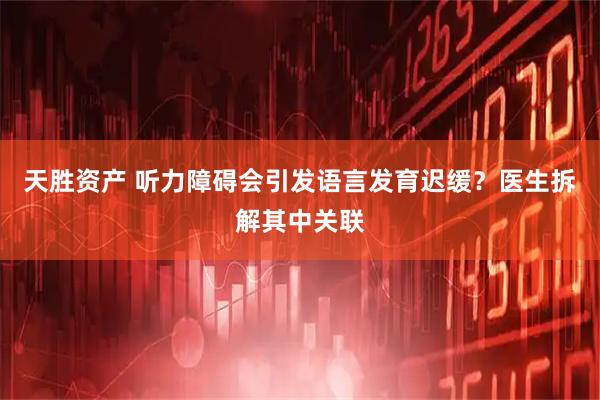 天胜资产 听力障碍会引发语言发育迟缓？医生拆解其中关联