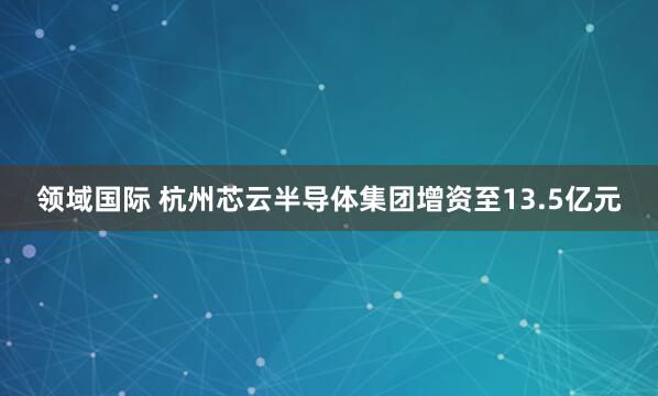 领域国际 杭州芯云半导体集团增资至13.5亿元